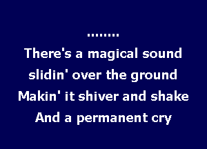 There's a magical sound
slidin' over the ground
Makin' it shiver and shake

And a permanent cry