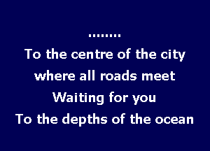 To the centre of the city
where all roads meet
Waiting for you
To the depths of the ocean