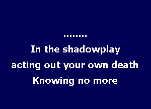 In the shadowplay

acting out your own death
Knowing no more