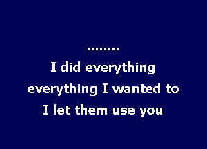 I did everything
everything I wanted to

I let them use you