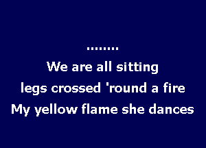 We are all sitting
legs crossed 'round a fire

My yellow flame she dances