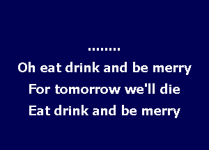 0h eat drink and be merry
For tomorrow we'll die

Eat drink and be merry