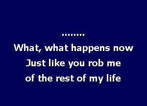 What, what happens now

Just like you rob me

of the rest of my life