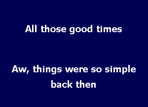 All those good times

Aw, things were so simple
back then