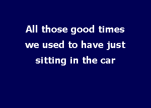 All those good times

we used to have just

sitting in the car