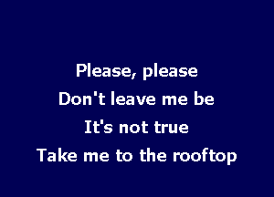 Please, please
Don't leave me be
It's not true

Take me to the rooftop