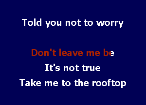 Told you not to worry

It's not true

Take me to the rooftop