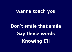 wanna touch you

Don't smile that smile
Say those words

Knowing I'll