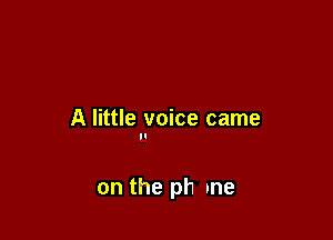 A little voice came
II

on the ph me