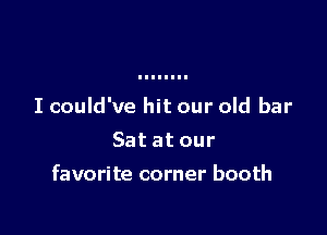 I could've hit our old bar
Sat at our

favorite corner booth