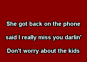 She got back on the phone

said I really miss you darlin'

Don't worry about the kids