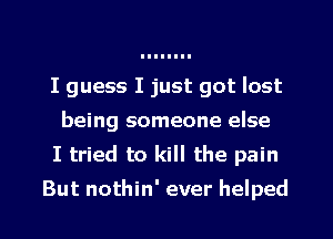 I guess I just got lost
being someone else
I tried to kill the pain
But nothin' ever helped