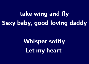 take wing and fly

Sexy baby, good loving daddy

Whisper softly
Let my heart