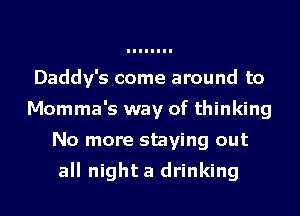 Daddy's come around to
Momma's way of thinking
No more staying out

all night a drinking