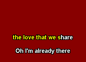 the love that we share

Oh I'm already there