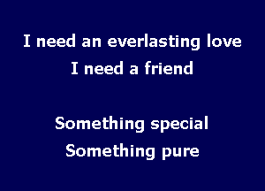 I need an everlasting love

I need a friend

Something special
Something pure
