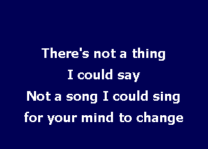 There's not a thing
I could say
Not a song I could sing

for your mind to change