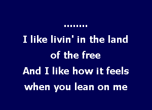 I like livin' in the land
of the free
And I like how it feels

when you lean on me