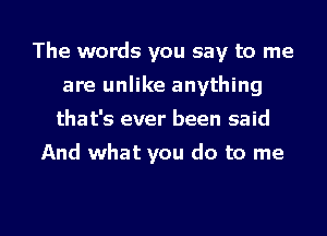 The words you say to me
are unlike anything
that's ever been said
And what you do to me

Q