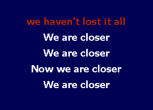 We are closer
We are closer

Now we are closer

We are closer