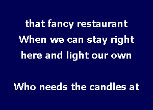 that fancy restaurant
When we can stay right

here and light our own

Who needs the candles at
