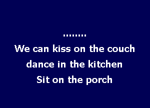 We can kiss on the couch
dance in the kitchen

Sit on the porch