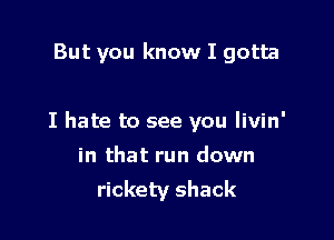 But you know I gotta

I hate to see you livin'

in that run down
rickety shack