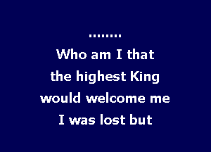 Who am I that

the highest King

would welcome me

I was lost but