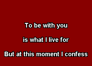 To be with you

is what I live for

But at this moment I confess