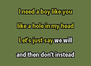 I need a boy like you

like a hole in my head

Lefs just say we will

and then don't instead