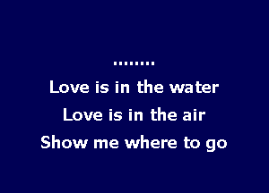 Love is in the water
Love is in the air

Show me where to go