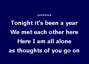 Tonight it's been a year
We met each other here
Here I am all alone

as thoughts of you go on