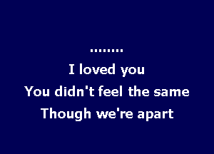 I loved you
You didn't feel the same

Though we're apart