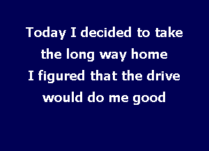 Today I decided to take
the long way home

I figured that the drive
would do me good

g