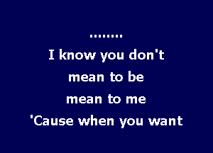 I know you don't
mean to be
mean to me

'Cause when you want