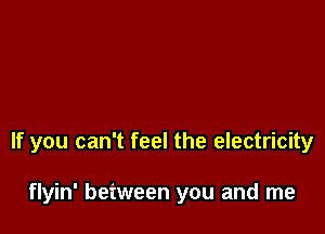 If you can't feel the electricity

flyin' between you and me