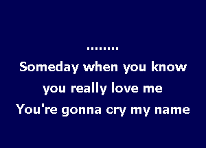 Someday when you know
you really love me

You're gonna cry my name