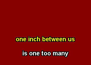 one inch between us

is one too many