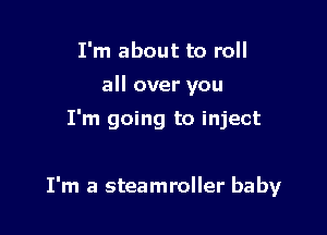 I'm about to roll
all over you
I'm going to inject

I'm a steamroller baby