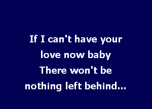 If I can't have your

love now baby

There won't be
nothing left behind...