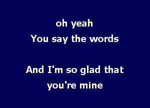 oh yeah
You say the words

And I'm so glad that

you're mine