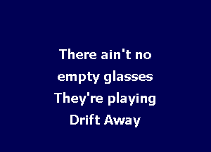 There ain't no
empty glasses

They're playing
Drift Away