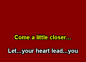 Come a little closer...

Let...your heart Iead...you