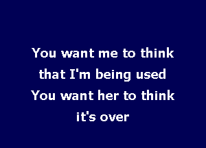 You want me to think

that I'm being used

You want her to think

it's over