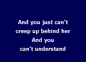 And you just can't
creep up behind her

And you

can't understand