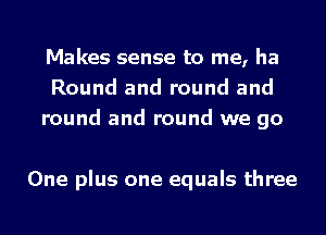 Makes sense to me, ha
Round and round and
round and round we go

One plus one equals three