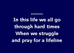 In this life we all go

through hard times
When we struggle
and pray for a lifeline