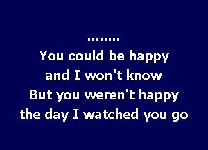 You could be happy

and I won't know
But you weren't happy
the day I watched you go