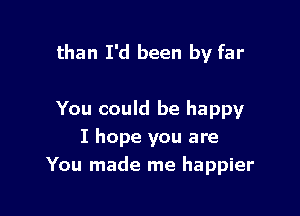than I'd been by far

You could be happy
I hope you are
You made me happier