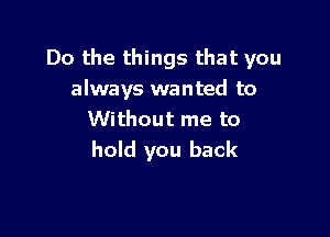 Do the things that you
always wanted to

Without me to
hold you back